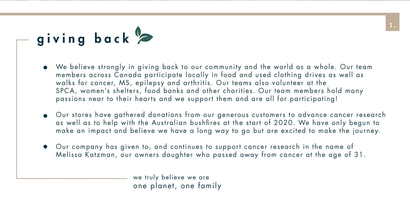 Giving back  • We believe strongly in giving back to our community and the world as a whole. Our team members across Canada participate locally in food and used clothing drives as well as walks for cancer, MS, epilepsy and arthritis. Our teams also volunteer at the SPCA, women's shelters, food banks and other charities. Our team members hold many passions near to their hearts and we support them and are all for participating! • Our stores have gathered donations from our generous customers to advance cancer research as well as to help with the Australian bushfires at the start of 2020. We have only begun to make an impact and believe we have a long way to go but are excited to make the journey.  • Our company has given to, and continues to support cancer research in the name of Melissa Katzman, our owners daughter who passed away from cancer at the age of 31. we truly believe we are one planet, one family 